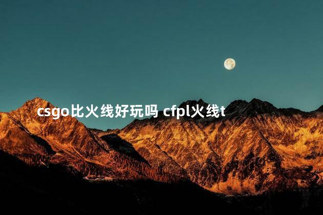 csgo比火线好玩吗 cfpl火线talk